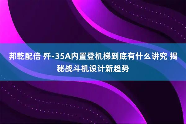 邦乾配倍 歼-35A内置登机梯到底有什么讲究 揭秘战斗机设计新趋势