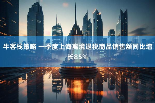 牛客栈策略 一季度上海离境退税商品销售额同比增长85%