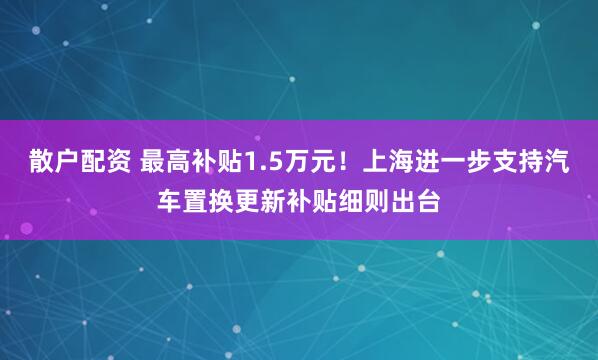 散户配资 最高补贴1.5万元！上海进一步支持汽车置换更新补贴细则出台