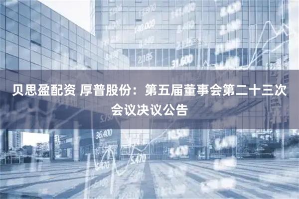 贝思盈配资 厚普股份：第五届董事会第二十三次会议决议公告