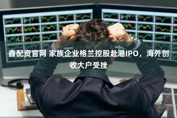 鑫配资官网 家族企业格兰控股赴港IPO，海外创收大户受挫