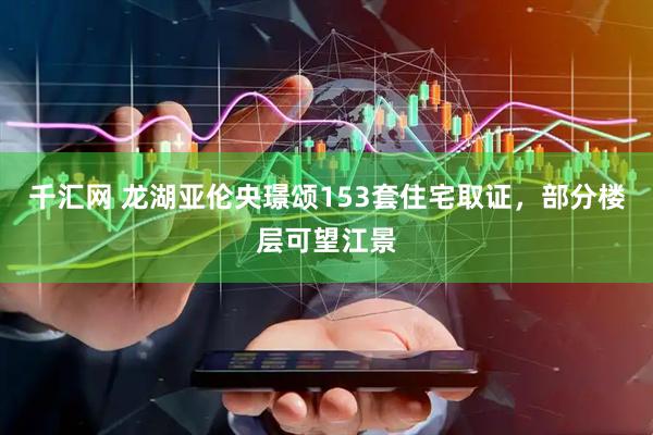 千汇网 龙湖亚伦央璟颂153套住宅取证，部分楼层可望江景