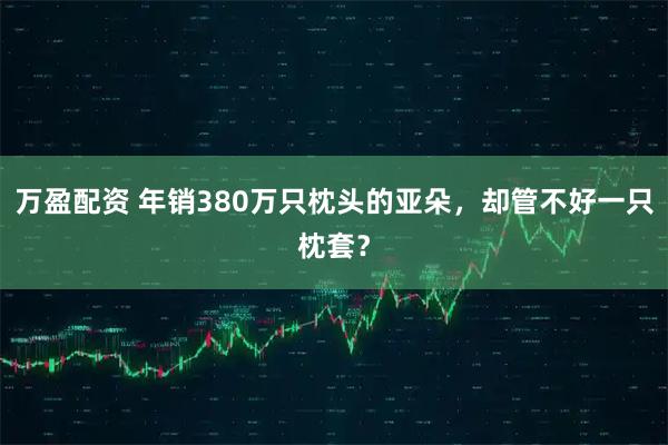 万盈配资 年销380万只枕头的亚朵，却管不好一只枕套？