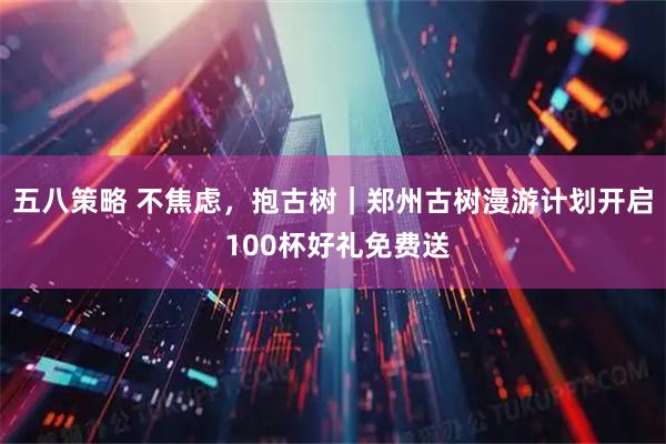 五八策略 不焦虑，抱古树｜郑州古树漫游计划开启 100杯好礼免费送