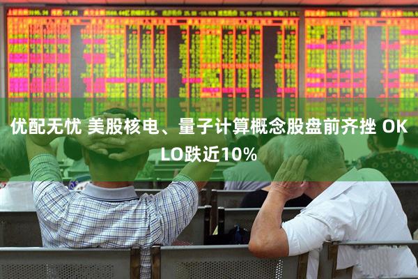 优配无忧 美股核电、量子计算概念股盘前齐挫 OKLO跌近10%