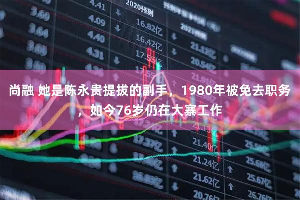 尚融 她是陈永贵提拔的副手，1980年被免去职务，如今76岁仍在大寨工作