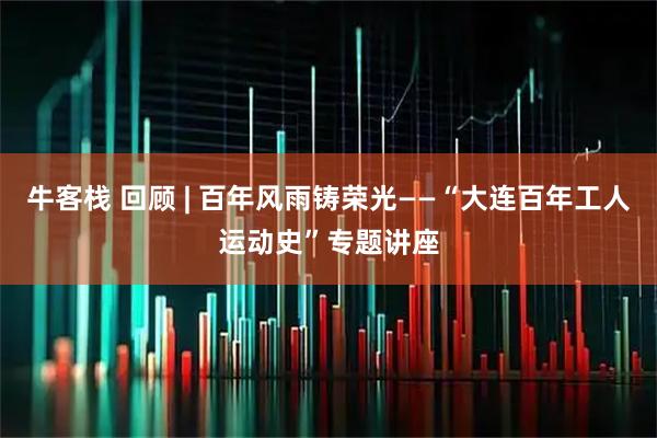 牛客栈 回顾 | 百年风雨铸荣光——“大连百年工人运动史”专题讲座