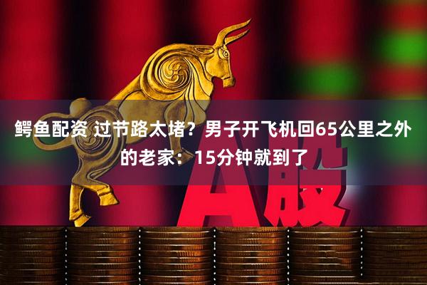 鳄鱼配资 过节路太堵？男子开飞机回65公里之外的老家：15分钟就到了