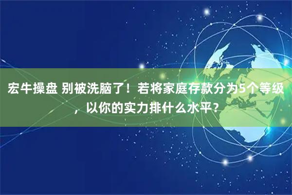 宏牛操盘 别被洗脑了!若将家庭存款分为5个等级,以你的实力排什么水平?
