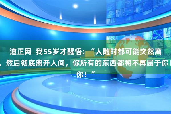 道正网  我55岁才醒悟：“人随时都可能突然离世，然后彻底离开人间，你所有的东西都将不再属于你！”