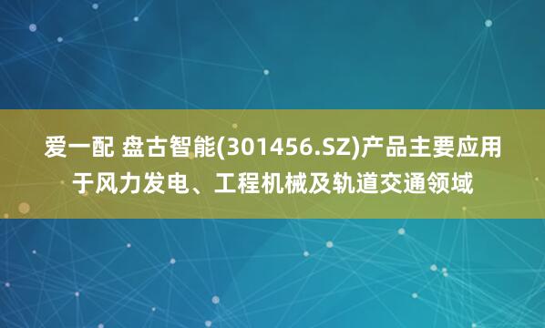 爱一配 盘古智能(301456.SZ)产品主要应用于风力发电、工程机械及轨道交通领域