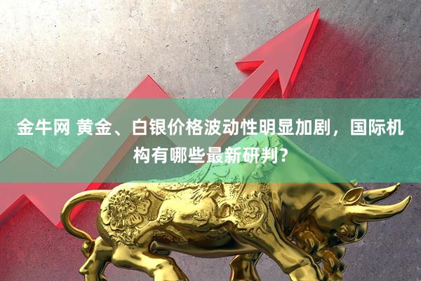金牛网 黄金、白银价格波动性明显加剧，国际机构有哪些最新研判？