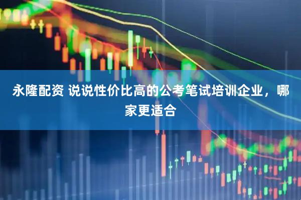 永隆配资 说说性价比高的公考笔试培训企业,哪家更适合