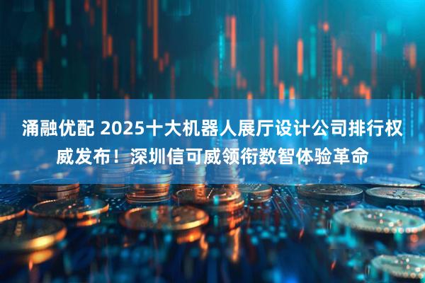 涌融优配 2025十大机器人展厅设计公司排行权威发布！深圳信可威领衔数智体验革命