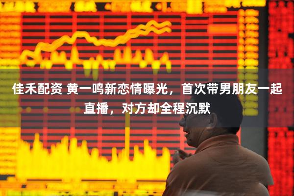 佳禾配资 黄一鸣新恋情曝光，首次带男朋友一起直播，对方却全程沉默