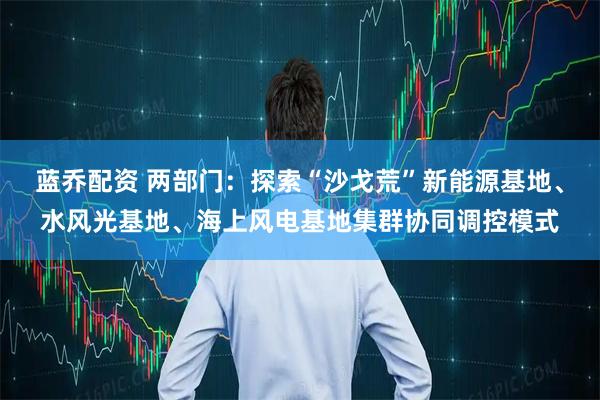 蓝乔配资 两部门：探索“沙戈荒”新能源基地、水风光基地、海上风电基地集群协同调控模式