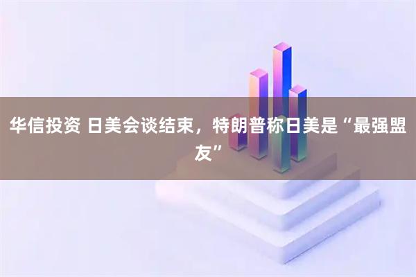华信投资 日美会谈结束，特朗普称日美是“最强盟友”