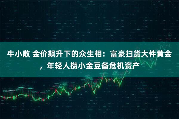 牛小散 金价飙升下的众生相：富豪扫货大件黄金，年轻人攒小金豆备危机资产
