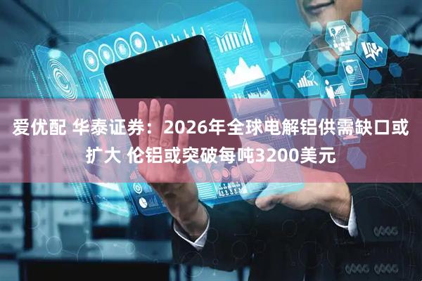 爱优配 华泰证券：2026年全球电解铝供需缺口或扩大 伦铝或突破每吨3200美元