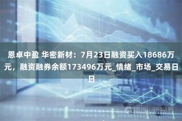 恩卓中盈 华密新材：7月23日融资买入18686万元，融资融券余额173496万元_情绪_市场_交易日
