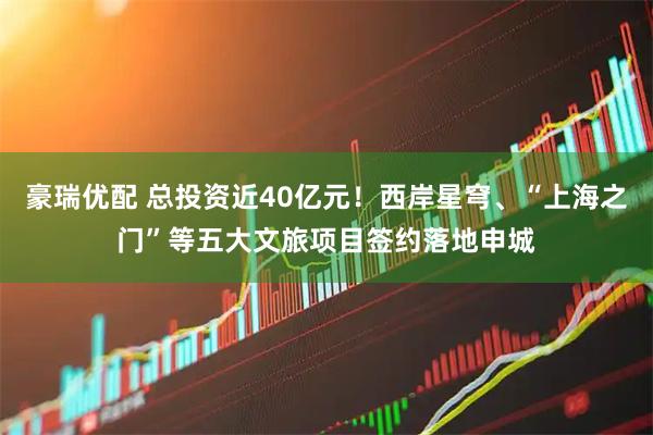豪瑞优配 总投资近40亿元！西岸星穹、“上海之门”等五大文旅项目签约落地申城